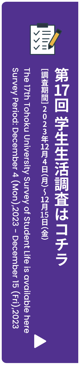 第17回 学生生活調査はコチラ ［調査期間］2023年12月4日（月）〜12月15日（金） The 17th Tohoku University Survey Student Life is available here Survey Period: December 4 (Mon),2023 - December 15 (Fri),2023 