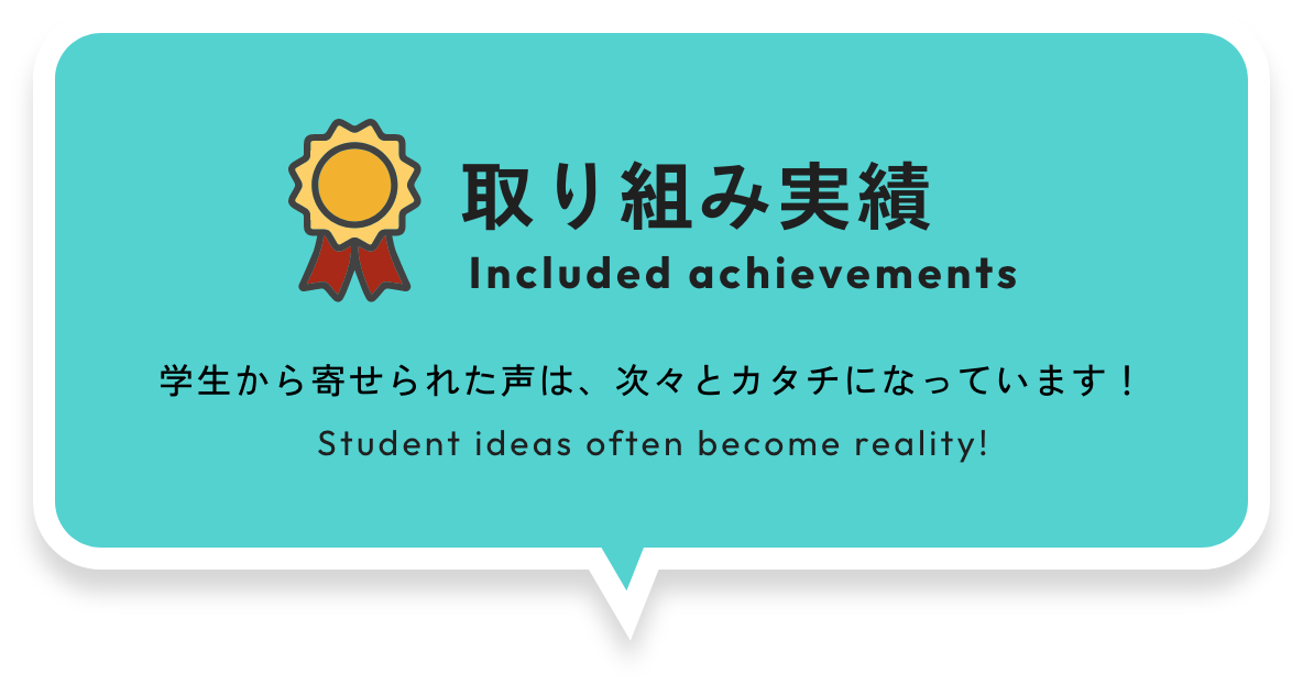 INCLUDED ACHIEVEMENTS 取り組み実績 学生から寄せられた声は、次々とカタチになっています！ Student ideas often become reality!